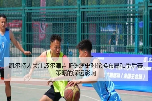 凯尔特人关注波尔津吉斯伤病史对轮换布局和季后赛策略的深远影响