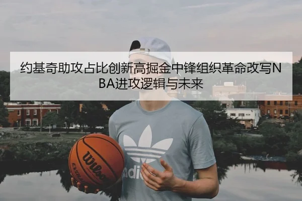 约基奇助攻占比创新高掘金中锋组织革命改写NBA进攻逻辑与未来