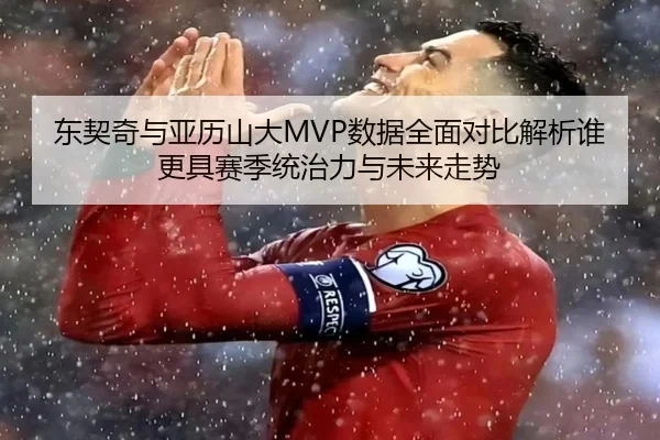 东契奇与亚历山大MVP数据全面对比解析谁更具赛季统治力与未来走势