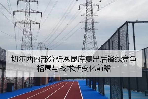 切尔西内部分析恩昆库复出后锋线竞争格局与战术新变化前瞻