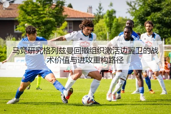 马竞研究格列兹曼回撤组织激活边翼卫的战术价值与进攻重构路径