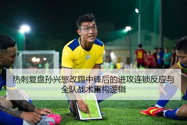 热刺复盘孙兴慜改踢中锋后的进攻连锁反应与全队战术重构逻辑