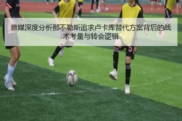 意媒深度分析那不勒斯追求卢卡库替代方案背后的战术考量与转会逻辑
