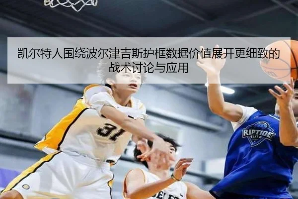 凯尔特人围绕波尔津吉斯护框数据价值展开更细致的战术讨论与应用