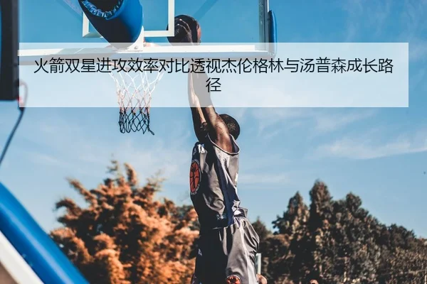 火箭双星进攻效率对比透视杰伦格林与汤普森成长路径