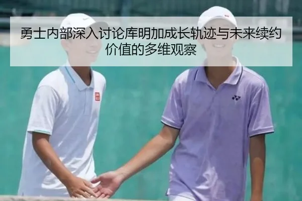 勇士内部深入讨论库明加成长轨迹与未来续约价值的多维观察