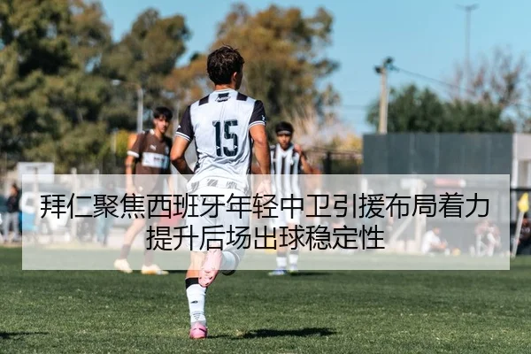 拜仁聚焦西班牙年轻中卫引援布局着力提升后场出球稳定性