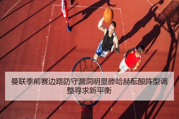 曼联季前赛边路防守漏洞明显滕哈赫酝酿阵型调整寻求新平衡